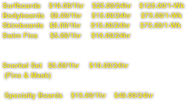 Surfboards    $10.00/1hr    $25.00/24hr    $125.00/1-Wk
Bodyboards   $8.00/1hr     $15.00/24hr     $75.00/1-Wk
Skimboards   $8.00/1hr     $15.00/24hr     $75.00/1-Wk
Swim Fins      $5.00/1hr     $10.00/24hr

 
Snorkel Set   $5.00/1hr     $10.00/24hr  
 (Fins & Mask)

 Specialty Boards    $15.00/1hr    $40.00/24hr